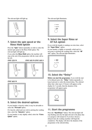 Page 1212 The relevant light will light up.
7. Select the spin speed or the
Rinse Hold option
Press the “Spin” button repeatedly, in order to select the
desired spin speed or the Rinse Hold option. The
relevant light will light up.
If you select the Rinse Holdoption, the machine will
stop at the end of the programme with the water still in
the tub.
ZWF 1231 W ZWF 1431 W-ZWF 1431 S
ZWF 1631 W
8. Select the desired options
If your laundry is heavily soiled, it may be advisable to
select the “Prewash”option.
If is...