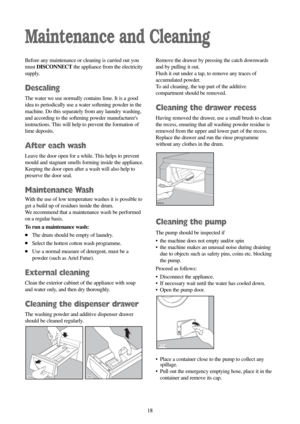 Page 1818 18
Maintenance and Cleaning
Before any maintenance or cleaning is carried out you
must DISCONNECTthe appliance from the electricity
supply.
Descaling
The water we use normally contains lime. It is a good
idea to periodically use a water softening powder in the
machine. Do this separately from any laundry washing,
and according to the softening powder manufacturers
instructions. This will help to prevent the formation of
lime deposits.
After each wash
Leave the door open for a while. This helps to...