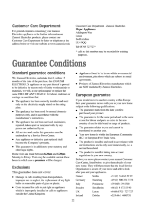 Page 2222 22
Guarantee Conditions
Standard guarantee conditions
We, Zanussi Electrolux, undertake that if, within 12
months of the date of the purchase, this ZANUSSI
ELECTROLUX appliance or any part thereof is proved
to be defective by reason only of faulty workmanship or
materials, we will, at our option repair or replace the
same FREE OF ANY CHARGE for labour, materials or
carriage on condition that:
●The appliance has been correctly installed and used
only on the electricity supply stated on the rating...