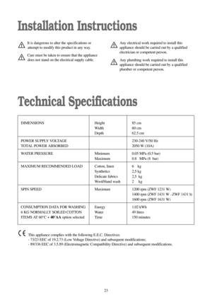 Page 2323
Installation Instructions
Technical Specifications
It is dangerous to alter the specifications or
attempt to modify this product in any way.
Care must be taken to ensure that the appliance
does not stand on the electrical supply cable.
DIMENSIONS Height 85 cm
Width 60 cm
Depth 62.5 cm
POWER SUPPLY VOLTAGE  230-240 V/50 Hz
TOTAL POWER ABSORBED  2050 W (10A)
WATER PRESSURE  Minimum  0.05 MPa (0.5 bar)
Maximum 0.80MPa (8. bar)
MAXIMUM RECOMMENDED LOAD  Cotton, linen  6.0 kg
Synthetics 2,5 kg
Delicate...