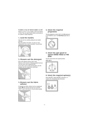 Page 1111 WASHING 2.5 KG OF MIXED FABRICS AT 40°C
Suppose you have 2.5 kg of lightly soiled mixed fabrics
to wash. They are rather delicate fabrics and should not
be washed at a high temperature.
1. Load the laundry
Open the door by carefully pulling the door handle
outwards.
Place the laundry in the drum, one item at a time,
shaking them out as much as possible. Close the door.
2. Measure out the detergent
Pull out the dispenser drawer until it stops. 
Measure out the amount of detergent required and pour
it...