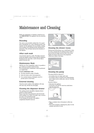 Page 1717 17
Maintenance and Cleaning
Before any maintenance or cleaning is carried out you
must DISCONNECTthe appliance from the electricity
supply.
Descaling
The water we use normally contains lime. It is a good
idea to periodically use a water softening powder in the
machine. Do this separately from any laundry washing,
and according to the softening powder manufacturers
instructions. This will help to prevent the formation of
lime deposits.
After each wash
Leave the door open for a while. This helps to...