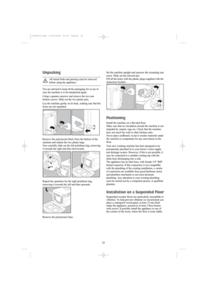 Page 2323 23
Unpacking
All transit bolts and packing must be removed
before using the appliance.
You are advised to keep all the packaging for re-use in
case the machine is to be transported again.
Using a spanner unscrew and remove the two rear
bottom screws. Slide out the two plastic pins.
Lay the machine gently on its back, making sure that the
hoses are not squashed.
Remove the polystyrene block from the bottom of the
machine and release the two plastic bags.
Very carefully slide out the left polythene bag,...