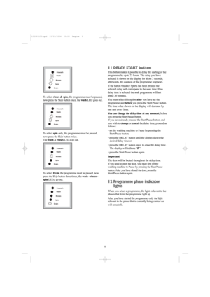 Page 99 To select rinses & spin, the programme must be paused,
now press the Skip button once, the washLED goes out.
To select spinonly, the programme must be paused,
now press the Skip button twice. 
The wash &rinsesLED,s go out.
To select Drainthe programme must be paused, now
press the Skip button three times, the wash - rinses -
spinLED,s go out.


	





	





	





	



11 DELAY START button
This button makes it...