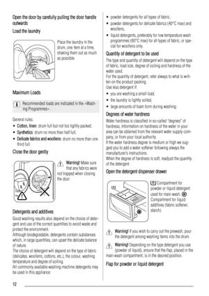 Page 12Open the door by carefully pulling the door handle
outwards
Load the laundry
Place the laundry in the
drum, one item at a time,
shaking them out as much
as possible.
Maximum Loads
Recommended loads are indicated in the «Wash-
ing Programmes».
General rules:
•Cotton, linen: drum full but not too tightly packed;
•Synthetics: drum no more than half full;
•Delicate fabrics and woollens: drum no more than one
third full.
Close the door gently
Warning! Make sure
that any fabrics were
not trapped when closing...