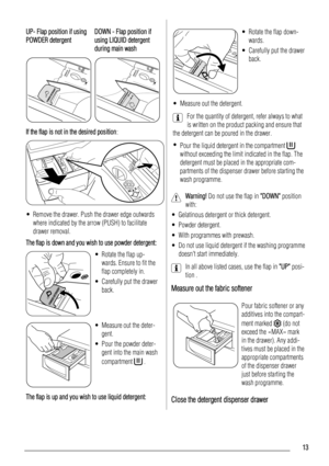 Page 13UP- Flap position if using
POWDER detergentDOWN - Flap position if
using LIQUID detergent
during main wash
PUSHREMOVE
TO 
CLEANPUSHREMOVE
TO 
CLEAN
If the flap is not in the desired position:
• Remove the drawer. Push the drawer edge outwards
where indicated by the arrow (PUSH) to facilitate
drawer removal.
The flap is down and you wish to use powder detergent:
• Rotate the flap up-
wards. Ensure to fit the
flap completely in.
• Carefully put the drawer
back.
• Measure out the deter-
gent.
• Pour the...