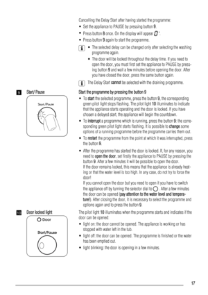 Page 17    Cancelling the Delay Start after having started the programme:
• Set the appliance to PAUSE by pressing button 9.
•
Press button 8 once. On the display will appear 
 .
• Press button 9 again to start the programme.
    • The selected delay can be changed only after selecting the washing
programme again.
• The door will be locked throughout the delay time. If you need to
open the door, you must first set the appliance to PAUSE by press-
ing button 9 and wait a few minutes before opening the door....