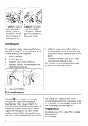 Page 4To activate this device, ro-
tate the button (without
pressing it) inside the
door clockwise until the
groove is horizontal. If
necessary use a coin.To disable this device and
restore the possibility of
closing the door, rotate the
button anti-clockwise until
the groove is vertical.
Frost precaution
If the appliance is installed in a place where the tempera-
ture could drop below 0°C, proceed as follows to remove
any water remaining inside the appliance:
1. unplug the appliance;
2. turn off the water...