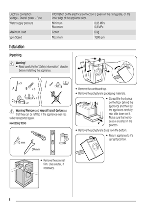 Page 6Electrical connection
Voltage - Overall power - FuseInformation on the electrical connection is given on the rating plate, on the
inner edge of the appliance door.
Water supply pressureMinimum
Maximum0,05 MPa
0,8 MPa
Maximum LoadCotton6 kg
Spin SpeedMaximum1600 rpm
Installation
Unpacking
Warning!
• Read carefully the Safety information chapter
before installing the appliance.
x 3
x 3
x 2x 1
B A
C
Warning! Remove and keep all transit devices so
that they can be refitted if the appliance ever has
to be...