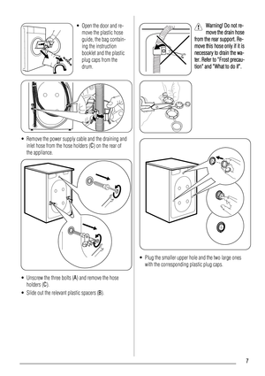 Page 7• Open the door and re-
move the plastic hose
guide, the bag contain-
ing the instruction
booklet and the plastic
plug caps from the
drum.
• Remove the power supply cable and the draining and
inlet hose from the hose holders (C) on the rear of
the appliance.
• Unscrew the three bolts (A) and remove the hose
holders (C).
• Slide out the relevant plastic spacers (B).
Warning! Do not re-
move the drain hose
from the rear support. Re-
move this hose only if it is
necessary to drain the wa-
ter. Refer to...