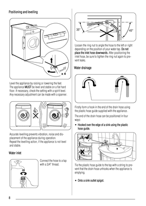 Page 8Positioning and levelling
x 4
Level the appliance by raising or lowering the feet.
The appliance MUST be level and stable on a flat hard
floor. If necessary, check the setting with a spirit level.
Any necessary adjustment can be made with a spanner.
Accurate levelling prevents vibration, noise and dis-
placement of the appliance during operation.
Repeat the levelling action, if the appliance is not level
and stable.
Water inlet
Connect the hose to a tap
with a 3/4” thread.
35°
45°
Loosen the ring nut to...