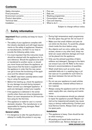 Page 2Contents
Safety information _ _ _ _ _ _ _ _ _ _ _ _ _ _  2
Frost precaution _ _ _ _ _ _ _ _ _ _ _ _ _ _ _  4
Environment concerns _ _ _ _ _ _ _ _ _ _ _ _  4
Product description _ _ _ _ _ _ _ _ _ _ _ _ _  5
Technical data _ _ _ _ _ _ _ _ _ _ _ _ _ _ _ _  6
Installation _ _ _ _ _ _ _ _ _ _ _ _ _ _ _ _ _ _ _  6First use _ _ _ _ _ _ _ _ _ _ _ _ _ _ _ _ _ _ _  11
Daily use _ _ _ _ _ _ _ _ _ _ _ _ _ _ _ _ _ _ _  11
Washing programmes _ _ _ _ _ _ _ _ _ _ _  19
Consumption values _ _ _ _ _ _ _ _ _ _ _ _  21
Care...