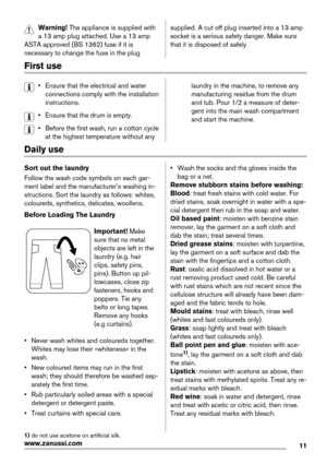 Page 11Warning! The appliance is supplied with
a 13 amp plug attached. Use a 13 amp
ASTA approved (BS 1362) fuse if it is
necessary to change the fuse in the plugsupplied. A cut off plug inserted into a 13 amp
socket is a serious safety danger. Make sure
that it is disposed of safely.
First use
• Ensure that the electrical and water
connections comply with the installation
instructions.
• Ensure that the drum is empty.
• Before the first wash, run a cotton cycle
at the highest temperature without anylaundry in...