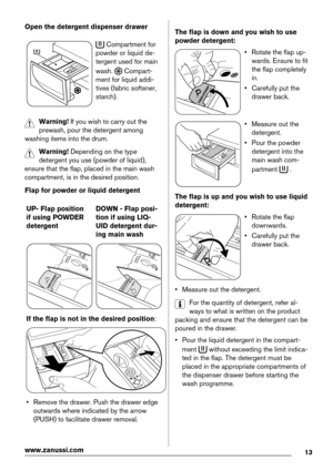 Page 13Open the detergent dispenser drawer
 Compartment for
powder or liquid de-
tergent used for main
wash. 
 Compart-
ment for liquid addi-
tives (fabric softener,
starch).
Warning! If you wish to carry out the
prewash, pour the detergent among
washing items into the drum.
Warning! Depending on the type
detergent you use (powder of liquid),
ensure that the flap, placed in the main wash
compartment, is in the desired position.
Flap for powder or liquid detergent
UP- Flap position
if using POWDER
detergentDOWN...