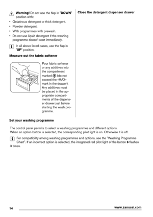 Page 14Warning! Do not use the flap in "DOWN"
position with:
• Gelatinous detergent or thick detergent.
• Powder detergent.
• With programmes with prewash.
• Do not use liquid detergent if the washing
programme doesn't start immediately.
In all above listed cases, use the flap in
"UP" position .
Measure out the fabric softener
Pour fabric softener
or any additives into
the compartment
marked 
 (do not
exceed the «MAX»
mark in the drawer).
Any additives must
be placed in the ap-
propriate...