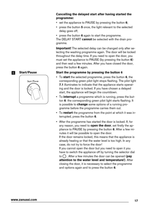 Page 17  Cancelling the delayed start after having started the
programme:
• set the appliance to PAUSE by pressing the button 6;
• press the button 5 once, the light relevant to the selected
delay goes off;
• press the button 6 again to start the programme.
The DELAY START cannot be selected with the drain pro-
gramme.
  Important! The selected delay can be changed only after se-
lecting the washing programme again. The door will be locked
throughout the delay time. If you need to open the door, you
must set...