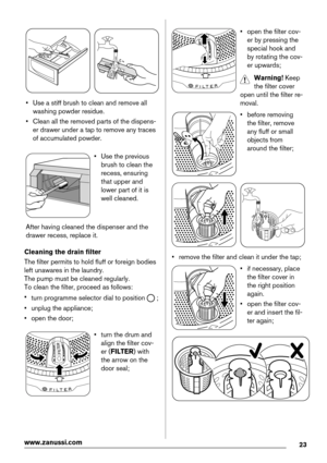 Page 23• Use a stiff brush to clean and remove all
washing powder residue.
• Clean all the removed parts of the dispens-
er drawer under a tap to remove any traces
of accumulated powder.
• Use the previous
brush to clean the
recess, ensuring
that upper and
lower part of it is
well cleaned.
After having cleaned the dispenser and the
drawer recess, replace it.
Cleaning the drain filter
The filter permits to hold fluff or foreign bodies
left unawares in the laundry.
The pump must be cleaned regularly.
To clean the...