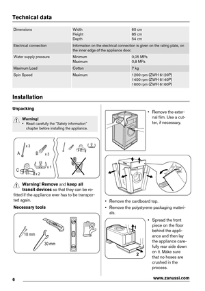 Page 6Technical data
DimensionsWidth
Height
Depth60 cm
85 cm
54 cm
Electrical connectionInformation on the electrical connection is given on the rating plate, on
the inner edge of the appliance door.
Water supply pressureMinimum
Maximum0,05 MPa
0,8 MPa
Maximum LoadCotton7 kg
Spin SpeedMaximum1200 rpm (ZWH 6120P)
1400 rpm (ZWH 6140P)
1600 rpm (ZWH 6160P)
Installation
Unpacking
Warning!
• Read carefully the "Safety information"
chapter before installing the appliance.
x 3
x 3
x 2x 1
B A
C
Warning! Remove...