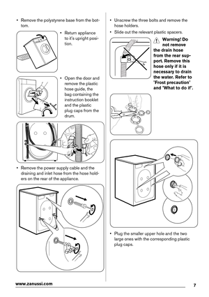 Page 7• Remove the polystyrene base from the bot-
tom.
• Return appliance
to it's upright posi-
tion.
• Open the door and
remove the plastic
hose guide, the
bag containing the
instruction booklet
and the plastic
plug caps from the
drum.
• Remove the power supply cable and the
draining and inlet hose from the hose hold-
ers on the rear of the appliance.
• Unscrew the three bolts and remove the
hose holders.
• Slide out the relevant plastic spacers.
Warning! Do
not remove
the drain hose
from the rear sup-...