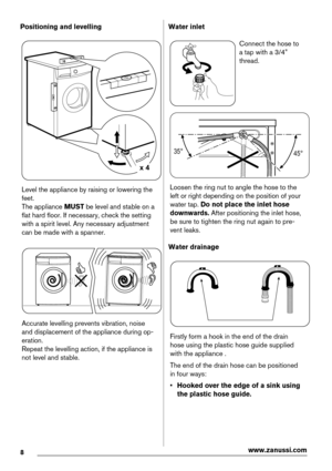 Page 8Positioning and levelling
x 4
Level the appliance by raising or lowering the
feet.
The appliance MUST be level and stable on a
flat hard floor. If necessary, check the setting
with a spirit level. Any necessary adjustment
can be made with a spanner.
Accurate levelling prevents vibration, noise
and displacement of the appliance during op-
eration.
Repeat the levelling action, if the appliance is
not level and stable.
Water inlet
Connect the hose to
a tap with a 3/4”
thread.
35°
45°
Loosen the ring nut to...