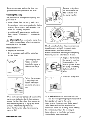 Page 17Replace the drawer and run the rinse pro-
gramme without any clothes in the drum.
Cleaning the pump
The pump should be inspected regularly and
particularly if:
• the appliance does not empty and/or spin;
• the appliance makes an unusual noise during
draining due to objects such as safety pins,
coins etc. blocking the pump;
• a problem with water draining is detected
(see chapter “What to do if...” for more de-
tails).
Warning! Before opening the pump door,
switch the appliance off and remove the
mains...