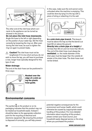 Page 2435°
45°
The other end of the inlet hose which con-
nects to the appliance can be turned as
showed in the picture.
Do not place the inlet hose downwards.
Angle the hose to the left or right depending
on the position of your water tap. Set the hose
correctly by loosening the ring nut. After posi-
tioning the inlet hose, be sure to tighten the
ring nut again to prevent leaks.
Caution! The inlet hose must not be
lengthened. If it is too short and you do not
wish to move the tap, you will have to purchase
a...