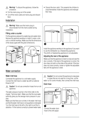 Page 14Warning!  To discard the appliance, follow the
procedure:
• Pull the mains plug out of the socket.
• Cut off the mains cable and mains plug and discard
them.• Discard the door catch. This prevents the children to
close themselves inside the appliance and endanger
their lives.
Installation
Warning!  Make sure that mains plug is
disconnected from the mains socket during
installation.
Fitting under a counter
Put the appliance adjacent to a water tap and a water drain.
Remove the appliance worktop to install...