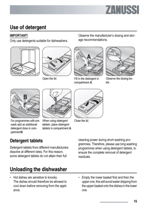 Page 15Use of detergent
IMPORTANT!
Only use detergents suitable for dishwashers.Observe the manufacturer’s dosing and stor-
age recommendations.
Open the lid.Fill in the detergent in
compartment A.Observe the dosing lev-
els.
For programmes with pre-
wash add an additional
detergent dose in com-
partmentB.When using detergent
tablets: place detergent
tablets in compartment A.Close the lid. 
Detergent tablets
Detergent tablets from different manufacturers
dissolve at different rates. For this reason,
some...