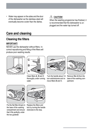 Page 16• Water may appear on the sides and the door
of the dishwasher as the stainless steel will
eventually become cooler than the dishes.  CAUTION!
When the washing programme has finished, it
is recommended that the dishwasher is un-
plugged and the water tap turned off.
Care and cleaning
Cleaning the filters
IMPORTANT!
NEVER use the dishwasher without filters. In-
correct repositioning and fitting of the filters will
produce poor washing results.
Clean filters A, B and C
thoroughly under running
water.Turn...