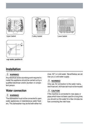 Page 22Upper basketCutlery basketLower basket
cup racks: position A
Installation
  WARNING!
Any electrical and/or plumbing work required to
install this appliance should be carried out by a
qualified electrician and/or plumber or compe-
tent person.
Water connection
  WARNING!
The dishwasher must not be connected to open
water appliances or instantaneous water heat-
ers. This dishwasher may be fed with either hot(max. 60°) or cold water. Nevertheless we ad-
vise you a cold water supply.
  WARNING!
Only use, for...