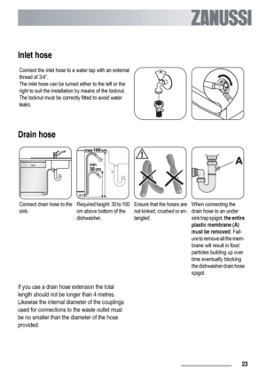 Page 23Inlet hose
Connect the inlet hose to a water tap with an external
thread of 3/4”.
The inlet hose can be turned either to the left or the
right to suit the installation by means of the locknut.
The locknut must be correctly fitted to avoid water
leaks.
Drain hose
Connect drain hose to the
sink.Required height: 30 to 100
cm above bottom of the
dishwasher.Ensure that the hoses are
not kinked, crushed or en-
tangled.When connecting the
drain hose to an under
sink trap spigot, the entire
plastic membrane (A)...