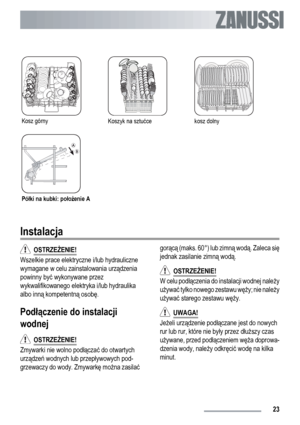 Page 23Kosz górnyKoszyk na sztućcekosz dolny
Półki na kubki: położenie A
Instalacja
  OSTRZEŻENIE!
Wszelkie prace elektryczne i/lub hydrauliczne
wymagane w celu zainstalowania urządzenia
powinny być wykonywane przez
wykwalifikowanego elektryka i/lub hydraulika
albo inną kompetentną osobę.
Podłączenie do instalacji
wodnej
  OSTRZEŻENIE!
Zmywarki nie wolno podłączać do otwartych
urządzeń wodnych lub przepływowych pod-
grzewaczy do wody. Zmywarkę można zasilaćgorącą (maks. 60°) lub zimną wodą. Zaleca się
jednak...