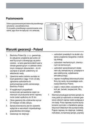 Page 26Poziomowanie
Dobre wypoziomowanie jest istotne dla prawidłowego
zamykania i uszczelniania drzwi.
W przypadku prawidłowego wypoziomowania urzą-
dzenia, jego drzwi nie będą się o nic zahaczały.
Warunki gwarancji - Poland
1. Electrolux Poland Sp. z o.o. gwarantuje,
że zakupione urządzenie jest wolne od
wad fizycznych zobowiązując się jedno-
cześnie – w razie ujawnienia takich wad w
okresie gwarancyjnym i w zakresie okreś-
lonym niniejszym dokumentem – do ich
usunięcia w sposób uzależniony od
właściwości...