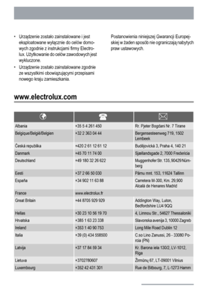 Page 28•Urządzenie zostało zainstalowane i jest
eksploatowane wyłącznie do celów domo-
wych zgodnie z instrukcjami firmy Electro-
lux. Użytkowanie do celów zawodowych jest
wykluczone.
•Urządzenie zostało zainstalowane zgodnie
ze wszystkimi obowiązującymi przepisami
nowego kraju zamieszkania.Postanowienia niniejszej Gwarancji Europej-
skiej w żaden sposób nie ograniczają nabytych
praw ustawowych.
www.electrolux.com
Albania+35 5 4 261 450Rr. Pjeter Bogdani Nr. 7 Tirane
Belgique/België/Belgien+32 2 363 04...