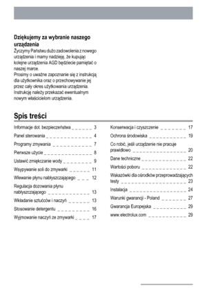 Page 2Dziękujemy za wybranie naszego
urządzenia
Życzymy Państwu dużo zadowolenia z nowego
urządzenia i mamy nadzieję, że kupując
kolejne urządzenia AGD będziecie pamiętać o
naszej marce.
Prosimy o uważne zapoznanie się z instrukcją
dla użytkownika oraz o przechowywanie jej
przez cały okres użytkowania urządzenia.
Instrukcję należy przekazać ewentualnym
nowym właścicielom urządzenia.
Spis treści
Informacje dot. bezpieczeństwa _ _ _ _ _ _  3
Panel sterowania _ _ _ _ _ _ _ _ _ _ _ _ _  4
Programy zmywania  _ _ _...