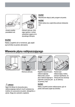 Page 12Usunąć wszelkie
pozostałości soli.Dokręcić pokrywę, obra-
cając zgodnie z ruchem
wskazówek zegara aż do
słyszalnego kliknięcia.WAŻNE!
Niezwłocznie włączyć pełny program zmywania.
WAŻNE!
Woda wylewa się z pojemnika podczas dodawania
soli.
WAŻNE!
Należy uzupełnić sól w momencie, gdy zapali
się kontrolka na panelu sterowania.
Wlewanie płynu nabłyszczającego
Otworzyć pokrywę.Napełnić dozownik płynu
nabłyszczającego.
Maksymalny poziom
płynu nabłyszczającego w
pojemniku oznaczony jest
za pomocą maxWytrzeć...