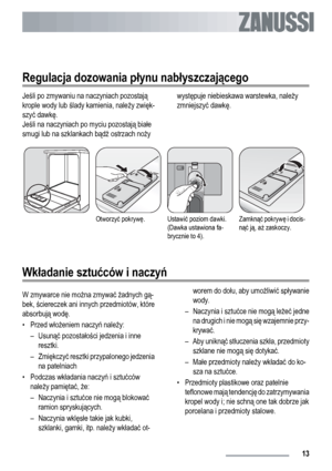 Page 13Regulacja dozowania płynu nabłyszczającego
Jeśli po zmywaniu na naczyniach pozostają
krople wody lub ślady kamienia, należy zwięk-
szyć dawkę.
Jeśli na naczyniach po myciu pozostają białe
smugi lub na szklankach bądź ostrzach nożywystępuje niebieskawa warstewka, należy
zmniejszyć dawkę.
Otworzyć pokrywę.Ustawić poziom dawki.
(Dawka ustawiona fa-
brycznie to 4).Zamknąć pokrywę i docis-
nąć ją, aż zaskoczy.
Wkładanie sztućców i naczyń
W zmywarce nie można zmywać żadnych gą-
bek, ściereczek ani innych...