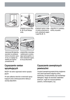 Page 18Dokładnie oczyścić filtry
A , B i C pod bieżącą
wodą.Przekręcić rączkę o około
1/4 obrotu przeciwnie do
ruchu wskazówek zegara
i wyjąć filtry B i  C .Wyjąć filtr  A  z podstawy
komory zmywania.
Zamocować filtr płaski A z
powrotem na podstawie
komory zmywania i upew-
nić się, że znajduje się
idealnie pod dwiema
prowadnicami D .Umieścić filtry z powrotem
i zablokować je, przekrę-
cając rączkę zgodnie z ru-
chem wskazówek zegara,
aż do jej zatrzymania.  
Czyszczenie ramion
spryskujących
NIGDY nie wolno...