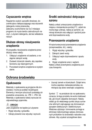 Page 19Czyszczenie wnętrza
Regularnie czyścić uszczelki drzwiowe, do-
zownik płynu nabłyszczającego oraz dozownik
detergentu mokrą ściereczką.
Zalecamy uruchomienie raz na 3 miesiące
programu do mycia bardzo zabrudzonych na-
czyń, z użyciem detergentu, ale bez wkładania
naczyń.
Dłuższe okresy nieużywania
urządzenia
W przypadku nieużywania urządzenia przez
dłuższy okres należy:
1. Odłączyć urządzenie od zasilania, a na-
stępnie zakręcić wodę.
2. Zostawić drzwiczki otwarte, aby zapobiec
tworzeniu się...