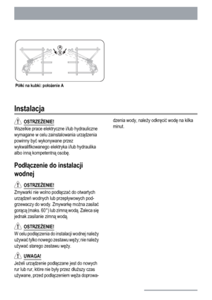 Page 24Półki na kubki: położenie A
Instalacja
  OSTRZEŻENIE!
Wszelkie prace elektryczne i/lub hydrauliczne
wymagane w celu zainstalowania urządzenia
powinny być wykonywane przez
wykwalifikowanego elektryka i/lub hydraulika
albo inną kompetentną osobę.
Podłączenie do instalacji
wodnej
  OSTRZEŻENIE!
Zmywarki nie wolno podłączać do otwartych
urządzeń wodnych lub przepływowych pod-
grzewaczy do wody. Zmywarkę można zasilać
gorącą (maks. 60°) lub zimną wodą. Zaleca się
jednak zasilanie zimną wodą.
  OSTRZEŻENIE!
W...