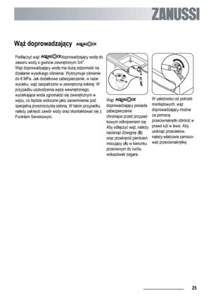 Page 25Wąż doprowadzający  
Podłączyć wąż doprowadzający wodę do
zaworu wody o gwincie zewnętrznym 3/4.
Wąż doprowadzający wodę ma dużą odporność na
działanie wysokiego ciśnienia. Wytrzymuje ciśnienie
do 6 MPa. Jak dodatkowe zabezpieczenie, w razie
wycieku, wąż zaopatrzono w zewnętrzną osłonę. W
przypadku uszkodzenia węża wewnętrznego,
wyciekająca woda zgromadzi się zewnętrznym w
wężu, co będzie widoczne jako zaciemnienie pod
specjalną przezroczystą osłoną. W takim przypadku
należy zakręcić zawór wody oraz...