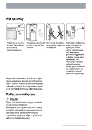 Page 26Wąż spustowy
Podłączyć wąż spustowy
do zlewu. Zabezpieczyć
go za pomocą
załączonego zacisku.Wymagana wysokość: 30
do 100 cm powyżej dna
zmywarki.Upewnić się, że węże nie
są pozginane, zgniecione
ani zaplątane.W przypadku podłączenia
węża spustowego do
syfonu pod zlewem ,
należy całkowicie usu-
nąć wewnętrzne
plastikowe wypełnienie
w świetle króćca w tym
syfonie (A) . Jeśli
membrana nie zostanie
całkowicie usunięta,
istnieje ryzyko odkładania
się resztek jedzenia, co
prowadzi do zatkania
syfonu węża...