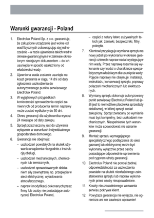 Page 28Warunki gwarancji - Poland
1. Electrolux Poland Sp. z o.o. gwarantuje,
że zakupione urządzenie jest wolne od
wad fizycznych zobowiązując się jedno-
cześnie – w razie ujawnienia takich wad w
okresie gwarancyjnym i w zakresie okreś-
lonym niniejszym dokumentem – do ich
usunięcia w sposób uzależniony od
właściwości wady.
2. Ujawniona wada zostanie usunięta na
koszt gwaranta w ciągu 14 dni od daty
zgłoszenia uszkodzenia do
autoryzowanego punktu serwisowego
Electrolux Poland.
3. W wyjątkowych przypadkach...