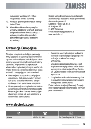 Page 29kupującego wynikających z tytułu
niezgodności towaru z umową.
13. Niniejsza gwarancja obowiązuje na tery-
torium Polski.
14. Warunkiem dokonania naprawy lub
wymiany urządzenia w ramach gwarancji
jest przedstawienie dowodu zakupu z
wpisaną czytelnie datą sprzedaży,
potwierdzoną pieczęcią i podpisem
sprzedawcy.Uwaga: uszkodzenie lub usunięcie tabliczki
znamionowej z urządzenia może spowodować
nie uznanie gwarancji.
Electrolux Poland Sp. z o.o.
ul. Kolejowa 5/7
01-217 Warszawa
e-mail:...