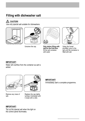 Page 1212
Filling with dishwasher salt
Unscrew the cap.Only before filling with
salt for the first time,
fill the salt container
with waterUsing the funnel
provided, pour in the
salt until the container is
filled with salt.
Remove any trace of
salt.Replace the cap tightly
turning it clockwise until
it stops with a click.
CAUTION!
Use only special salt suitable for dishwashers
IMPORTANT!
Immediately start a complete programme.
IMPORTANT!
Top up the special salt when the light on
the control panel illuminates....