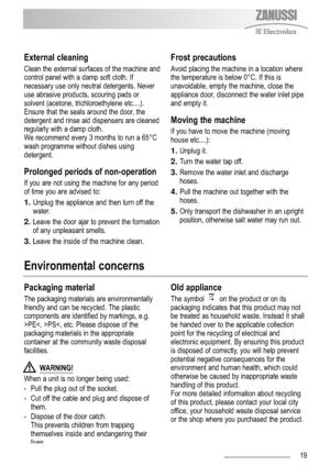 Page 1919
Environmental concerns
External cleaning
Clean the external surfaces of the machine and
control panel with a damp soft cloth. If
necessary use only neutral detergents. Never
use abrasive products, scouring pads or
solvent (acetone, trichloroethylene etc....). 
Ensure that the seals around the door, the
detergent and rinse aid dispensers are cleaned
regularly with a damp cloth.
We recommend every 3 months to run a 65°C
wash programme without dishes using
detergent.
Prolonged periods of non-operation...
