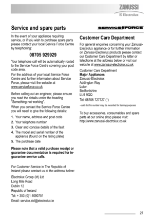 Page 2727
Service and spare parts
In the event of your appliance requiring
service, or if you wish to purchase spare parts
please contact your local Service Force Centre
by telephoning:
08705 929929
Your telephone call will be automatically routed
to the Service Force Centre covering your post
code area. 
For the address of your local Service Force
Centre and further information about Service
Force, please visit the website at
www
.serviceforce.co.uk
Before calling out an engineer, please ensure
you read the...