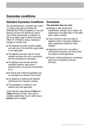 Page 2828
Guarantee conditions
Standard Guarantee Conditions
We, Zanussi-Electrolux, undertake that if within
12 months of the date of purchase this
ZANUSSI-ELECTROLUX appliance or any part
thereof is proved to be defective by reason
only of faulty workmanship or materials, we
will, at our option repair or replace the same
FREE OF CHARGE for labour, materials or
carriage on condition that:
The appliance has been correctly installed
and used only on the electricity supply stated
on the rating plate.
The...