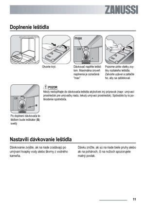 Page 11
Doplnenie leštidla
Otvorte kryt.Dávkovač napl ňte leštid-
lom. Maximálna úrove ň
naplnenia je ozna čená
maxPozorne utrite všetky zvy-
šky rozliateho leštidla.
Zatvorte uzáver a zatla čte
ho, aby sa zablokoval.
Po doplnení dávkova ča le-
štidlom bude indikátor ( B)
svetlý
POZOR
Nikdy nedop ĺňajte do dávkova ča leštidla akýko ľvek iný prípravok (napr. umývací
prostriedok pre umýva čky riadu, tekutý umývací prostriedok). Spôsobilo by to po-
škodenie spotrebi ča.
Nastavili dávkovanie leštidla
Dávkovanie...