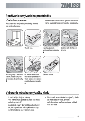 Page 15
Používanie umývacieho prostriedku
DÔLEŽITÉ UPOZORNENIE
Používajte iba umývacie prostriedky vhodné
pre umývačky riadu. Dodržiavajte odporú
čania výrobcu na dávko-
vanie a uskladnenie umývacieho prostriedku.
Otvorte kryt.Napl ňte zásobník
umývacieho prostriedku
A  .Dodržiavajte dávkovacie
úrovne.
Pre programy s predumý-
vaním pridajte umývací
prostriedok do priehradky
B  .Pri použití tabletových
umývacích prostriedkov:
vložte tablety umývacieho
prostriedku do priehradky
A .Zatvorte uzáver.  
Vyberanie...